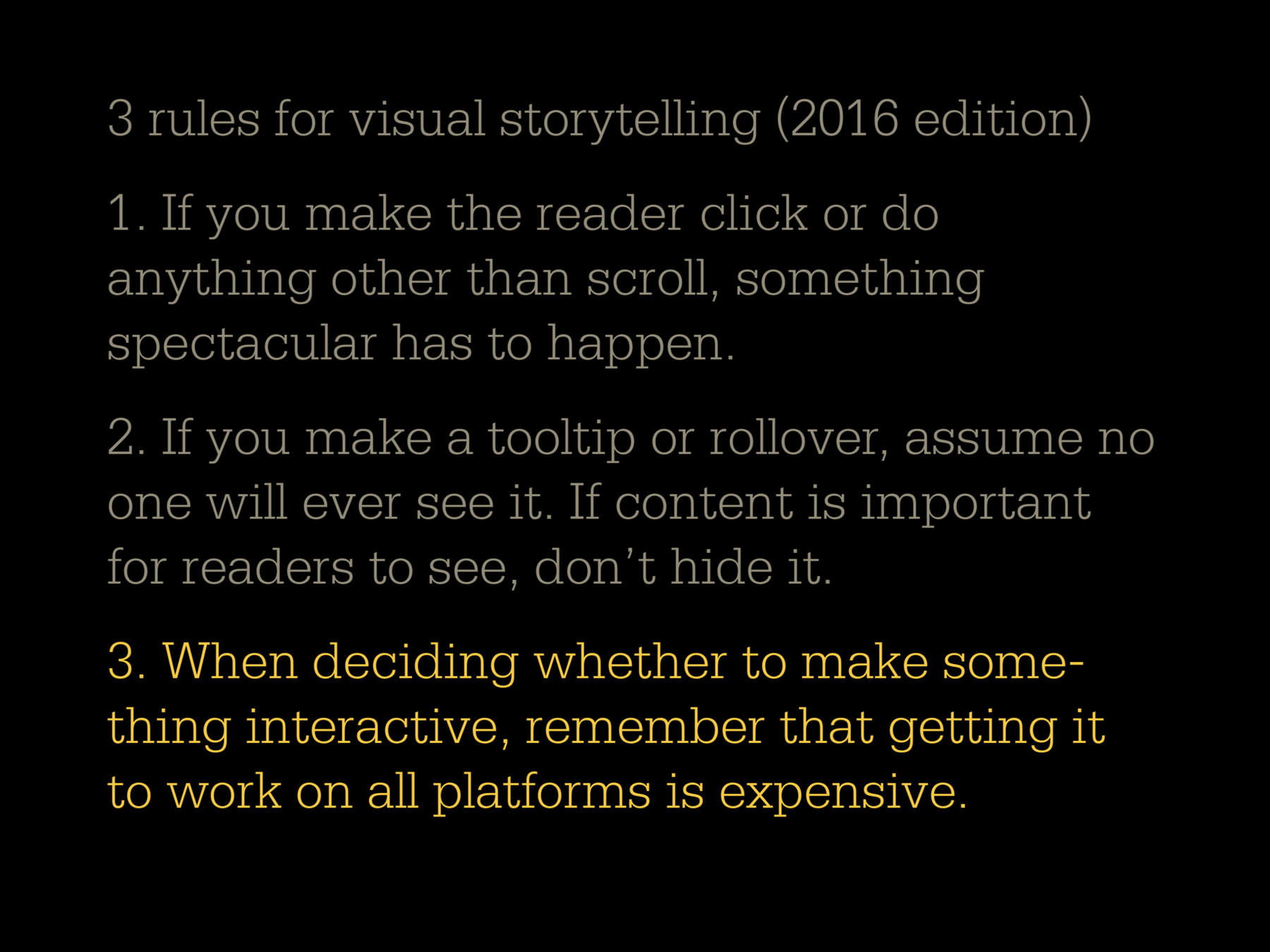 Three rules for visual storytelling (2016 edition), with the third rule being highlighted. 1: If you make the reader click or do anything other than scroll, something spectacular has to happen. 2: If you make a tooltip or rollover, assume no one will ever see it. If content is impoortant for readers to see, don't hide it. 3: When deciding whether to make something interactive, remember that getting it to work on all platforms is expensive.